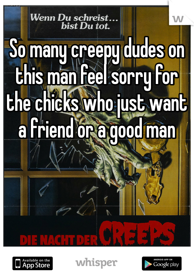 So many creepy dudes on this man feel sorry for the chicks who just want a friend or a good man 