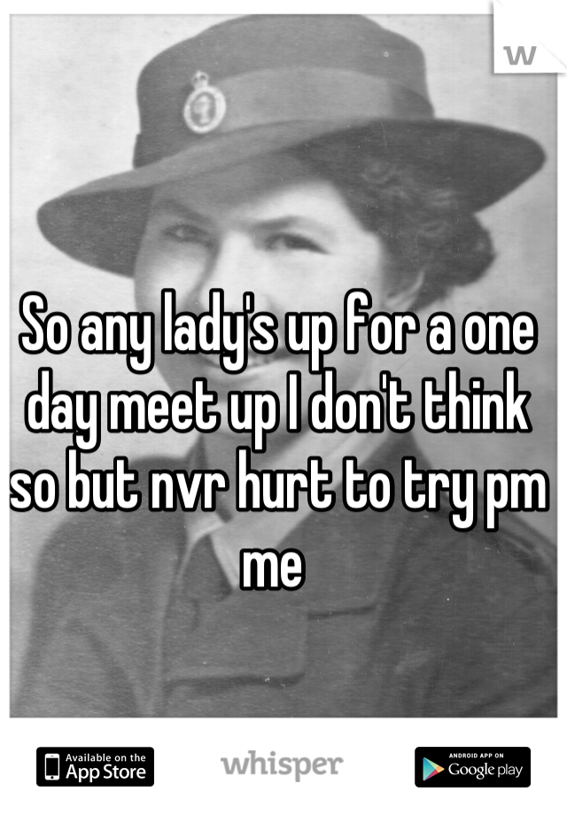 So any lady's up for a one day meet up I don't think so but nvr hurt to try pm me 