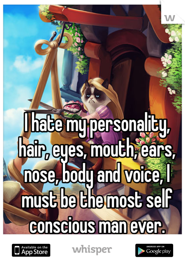 I hate my personality, hair, eyes, mouth, ears, nose, body and voice, I must be the most self conscious man ever. 