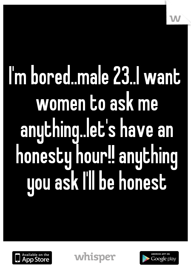 I'm bored..male 23..I want women to ask me anything..let's have an honesty hour!! anything you ask I'll be honest