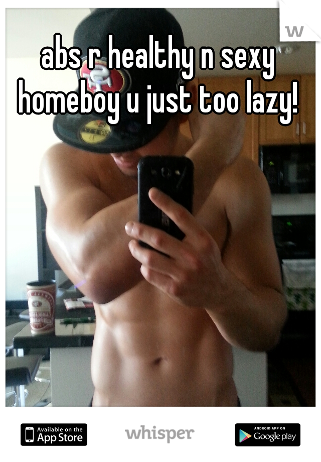 abs r healthy n sexy homeboy u just too lazy! 