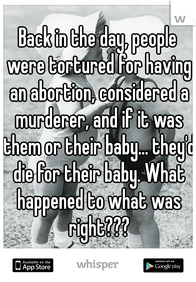 Back in the day, people were tortured for having an abortion, considered a murderer, and if it was them or their baby... they'd die for their baby. What happened to what was right???