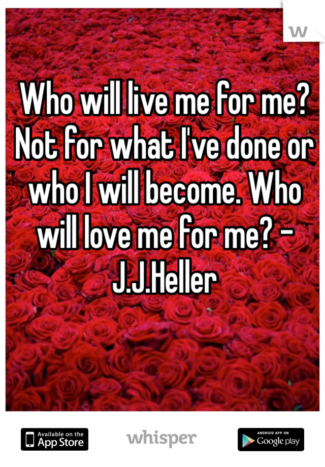 Who will live me for me? Not for what I've done or who I will become. Who will love me for me? -J.J.Heller