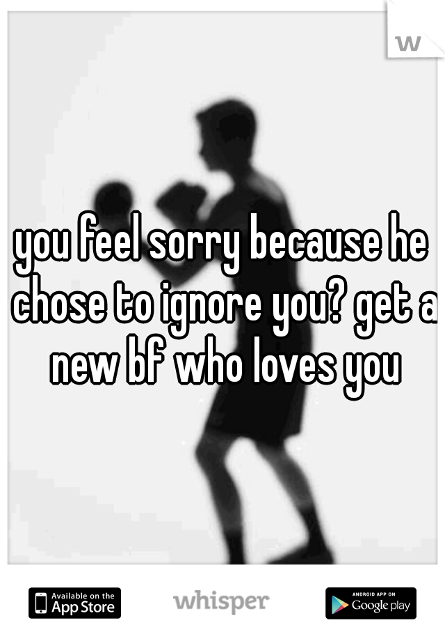 you feel sorry because he chose to ignore you? get a new bf who loves you