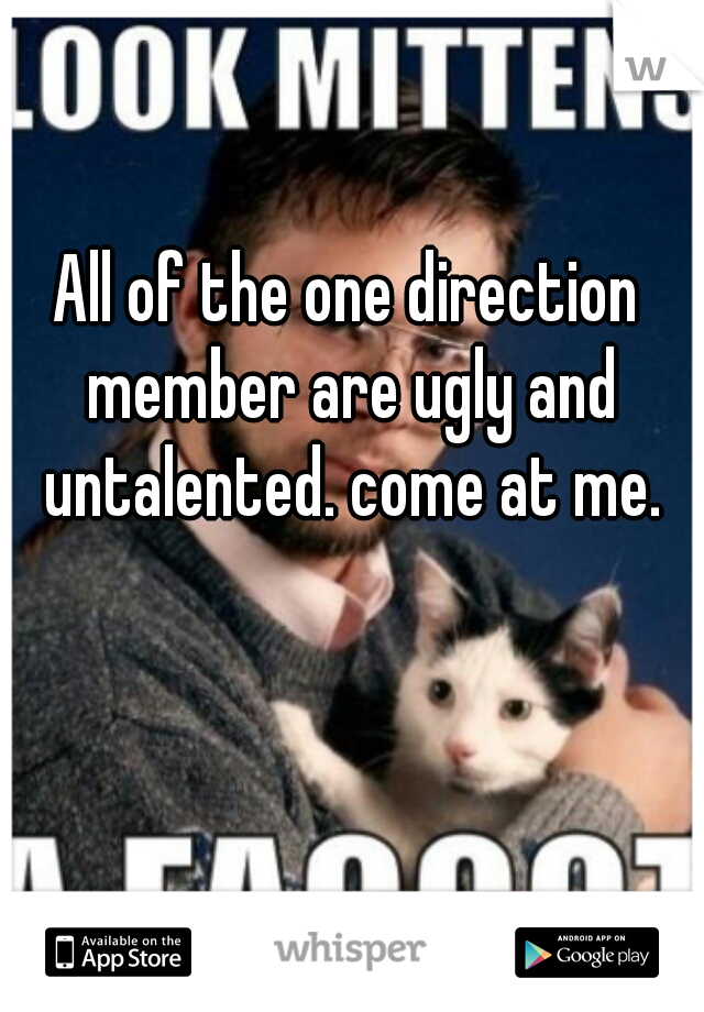 All of the one direction member are ugly and untalented. come at me.