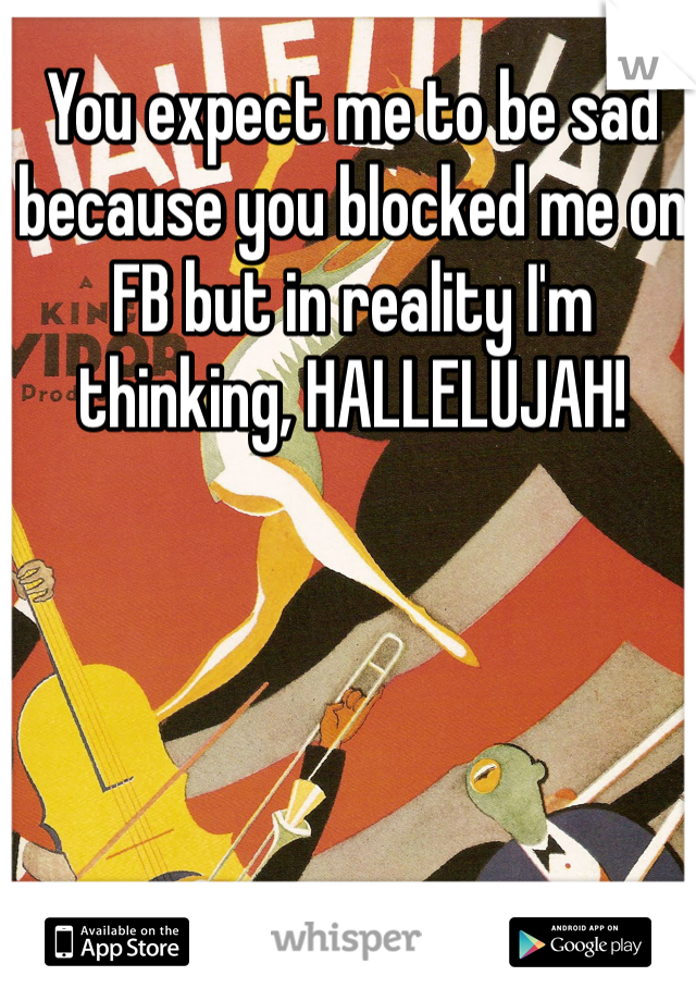 You expect me to be sad because you blocked me on FB but in reality I'm thinking, HALLELUJAH!