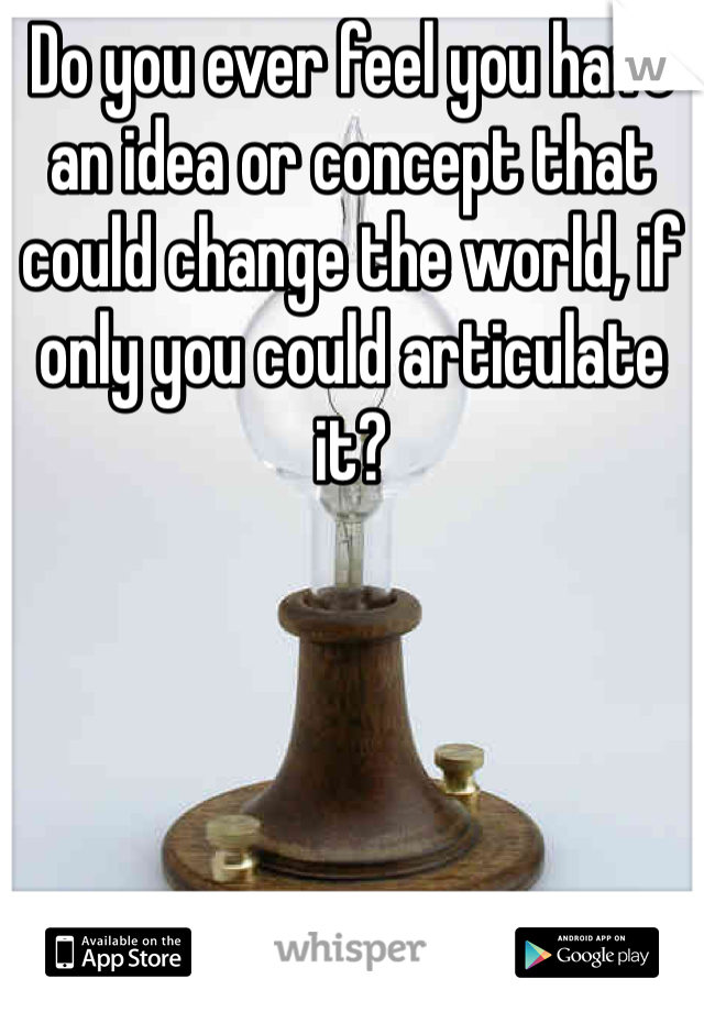 Do you ever feel you have an idea or concept that could change the world, if only you could articulate it?
