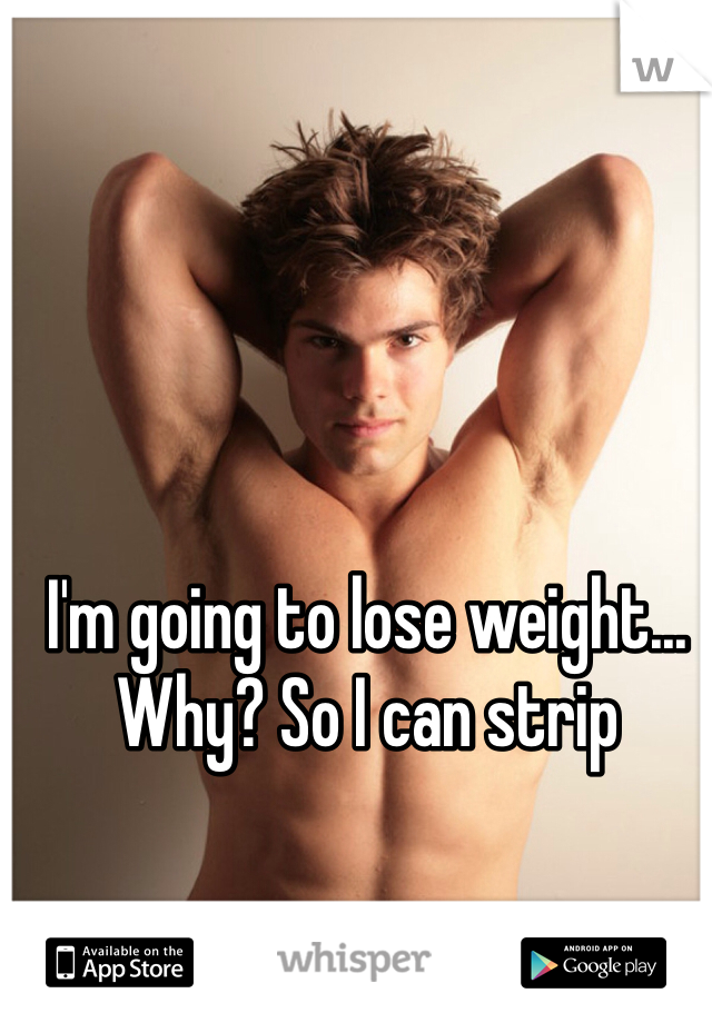 I'm going to lose weight... Why? So I can strip 