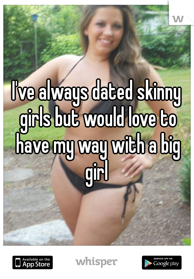 I've always dated skinny girls but would love to have my way with a big girl 