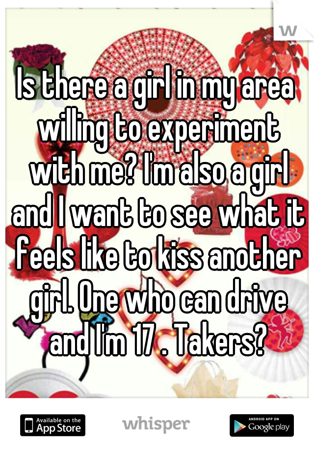 Is there a girl in my area willing to experiment with me? I'm also a girl and I want to see what it feels like to kiss another girl. One who can drive and I'm 17 . Takers?