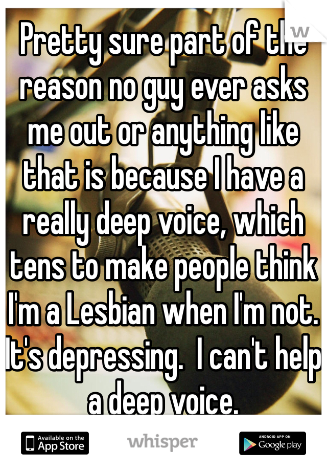 Pretty sure part of the reason no guy ever asks me out or anything like that is because I have a really deep voice, which tens to make people think I'm a Lesbian when I'm not. It's depressing.  I can't help a deep voice. 
