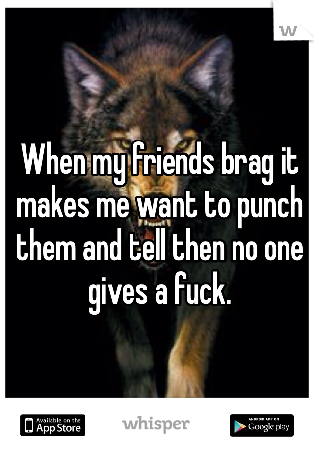 When my friends brag it makes me want to punch them and tell then no one gives a fuck. 