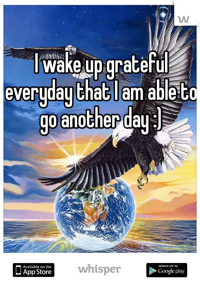 I wake up grateful everyday that I am able to go another day :)