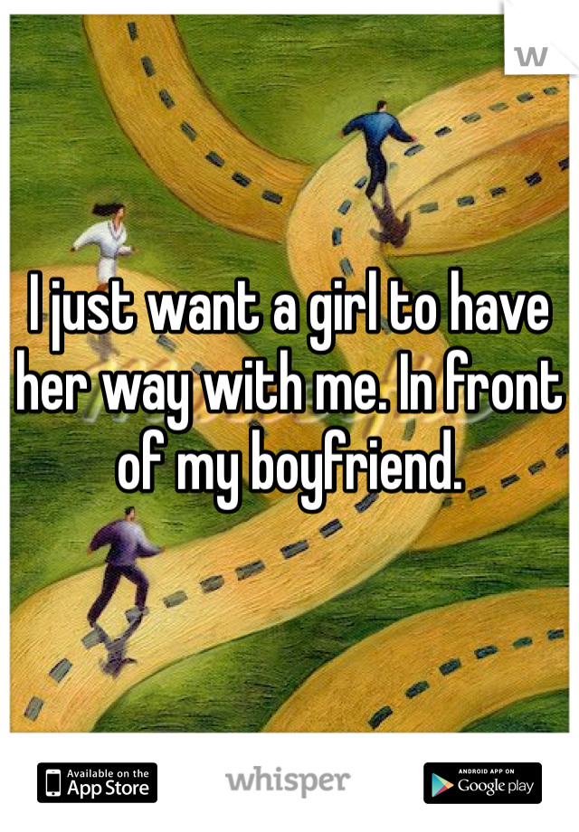 I just want a girl to have her way with me. In front of my boyfriend. 