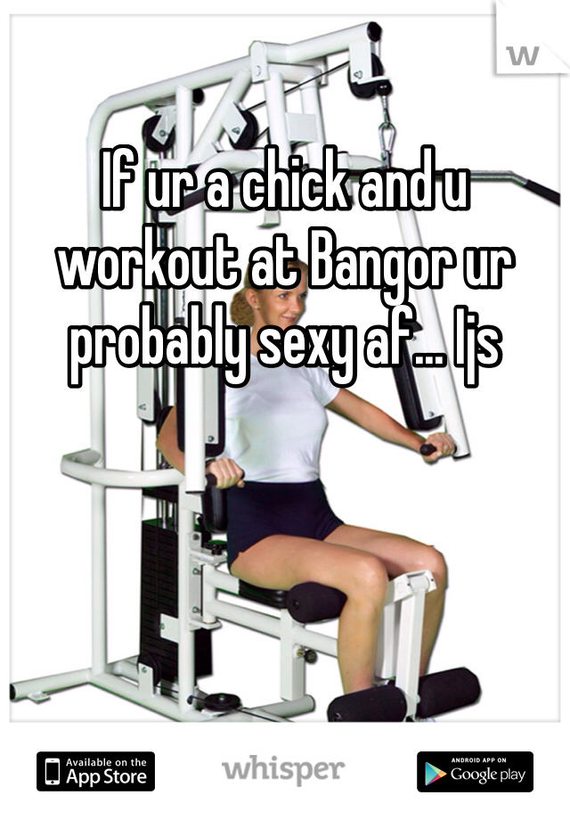 If ur a chick and u workout at Bangor ur probably sexy af... Ijs