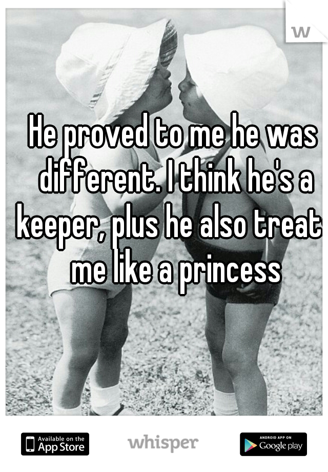 He proved to me he was different. I think he's a keeper, plus he also treats me like a princess