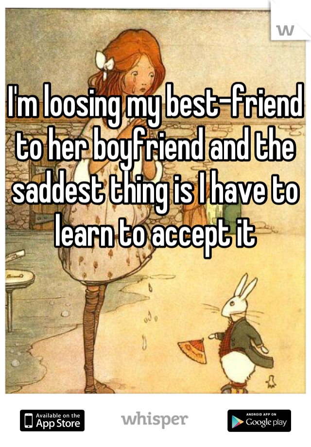 I'm loosing my best-friend to her boyfriend and the saddest thing is I have to learn to accept it