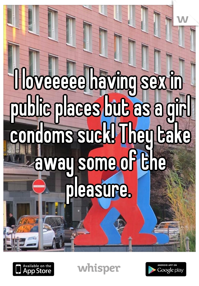 I loveeeee having sex in public places but as a girl condoms suck! They take away some of the pleasure. 