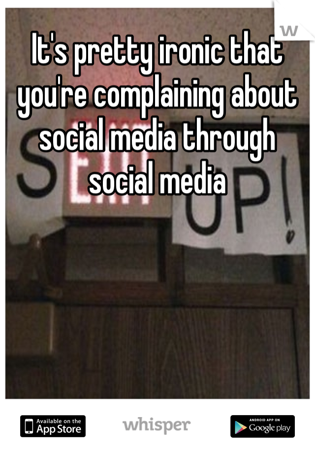 It's pretty ironic that you're complaining about social media through social media