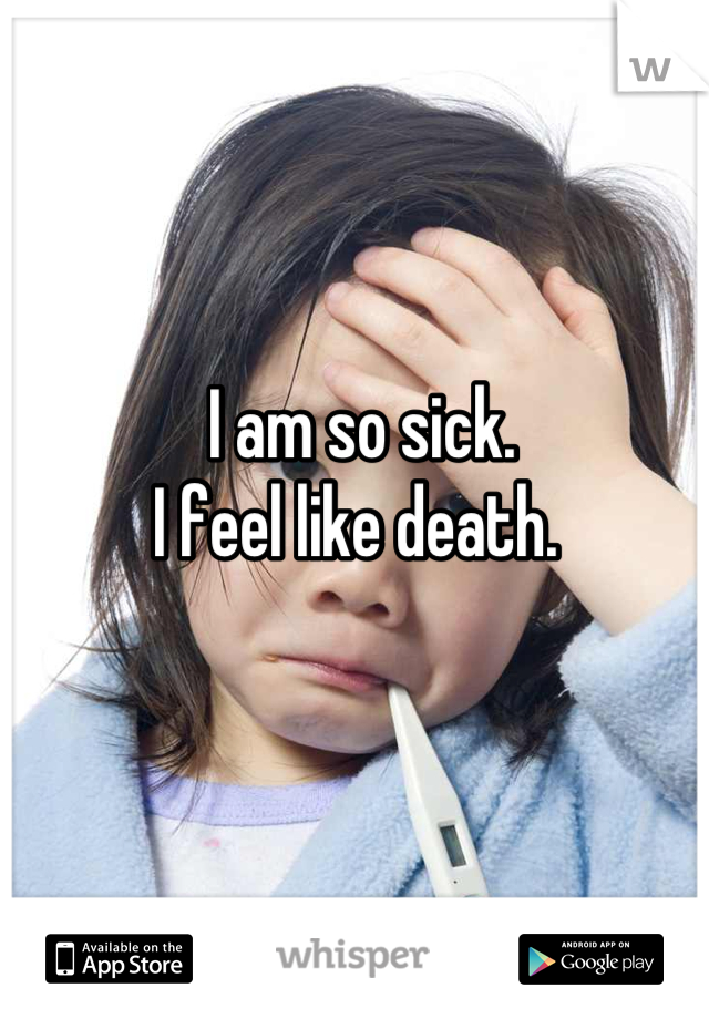 I am so sick. 
I feel like death. 