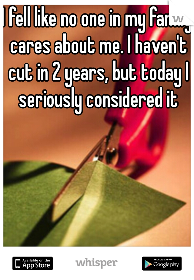 I fell like no one in my family cares about me. I haven't cut in 2 years, but today I seriously considered it