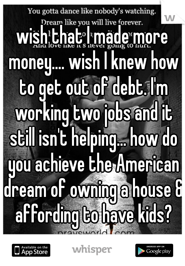 wish that I made more money.... wish I knew how to get out of debt. I'm working two jobs and it still isn't helping... how do you achieve the American dream of owning a house & affording to have kids?