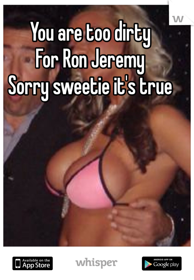 You are too dirty
For Ron Jeremy
Sorry sweetie it's true 
