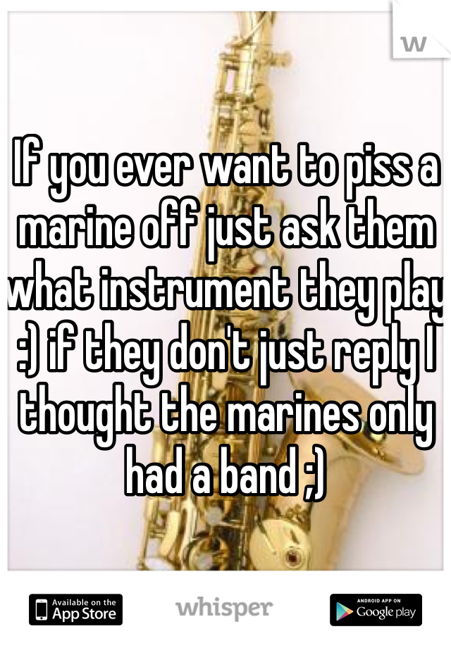 If you ever want to piss a marine off just ask them what instrument they play :) if they don't just reply I thought the marines only had a band ;) 