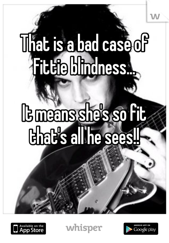 That is a bad case of Fittie blindness...

It means she's so fit that's all he sees!! 