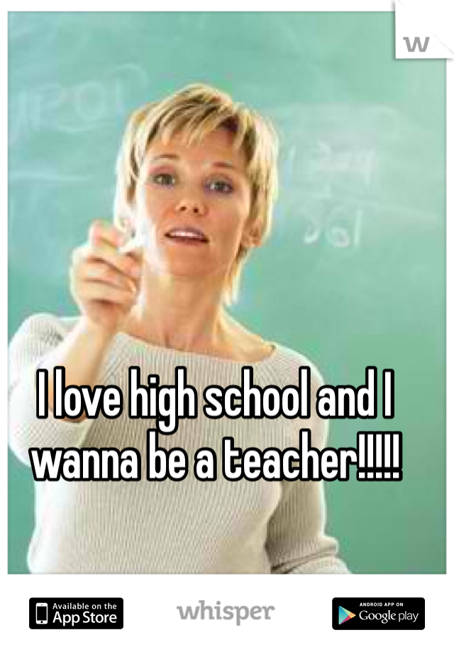 I love high school and I wanna be a teacher!!!!!