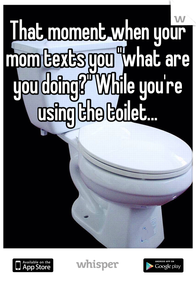 That moment when your mom texts you "what are you doing?" While you're using the toilet... 