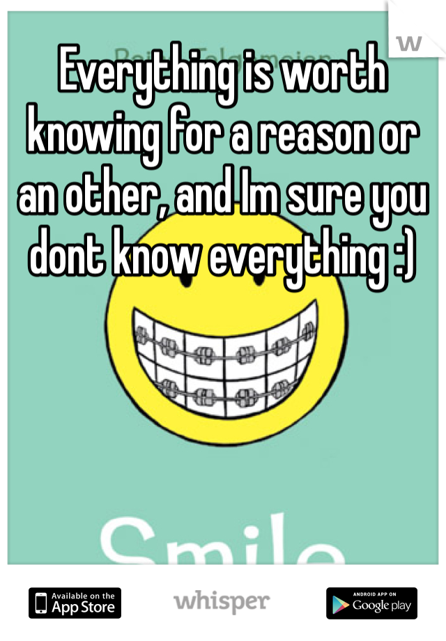 Everything is worth knowing for a reason or an other, and Im sure you dont know everything :)
