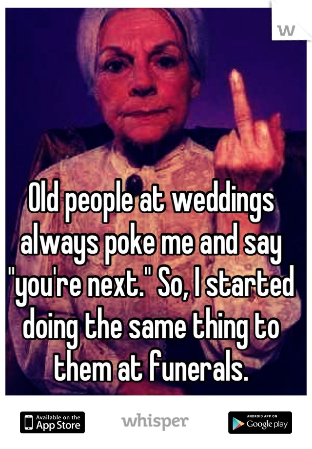 Old people at weddings always poke me and say "you're next." So, I started doing the same thing to them at funerals.