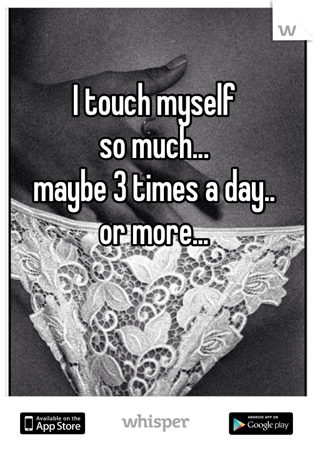 I touch myself 
so much...
maybe 3 times a day..
or more...