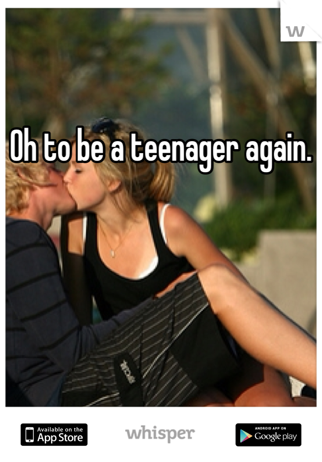 Oh to be a teenager again. 