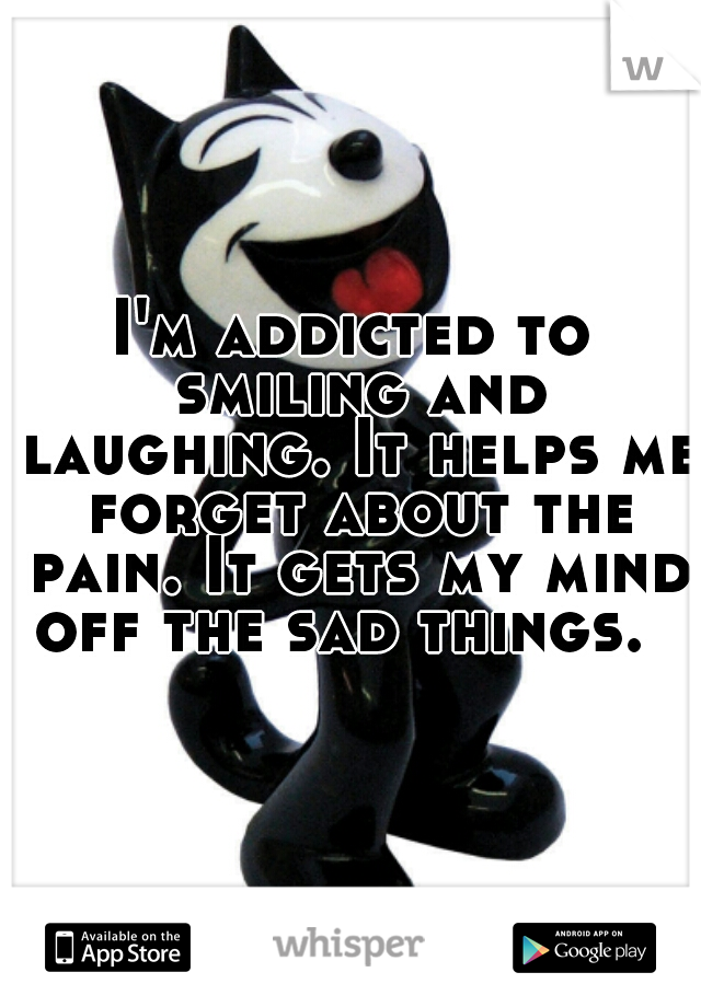 I'm addicted to smiling and laughing. It helps me forget about the pain. It gets my mind off the sad things.  