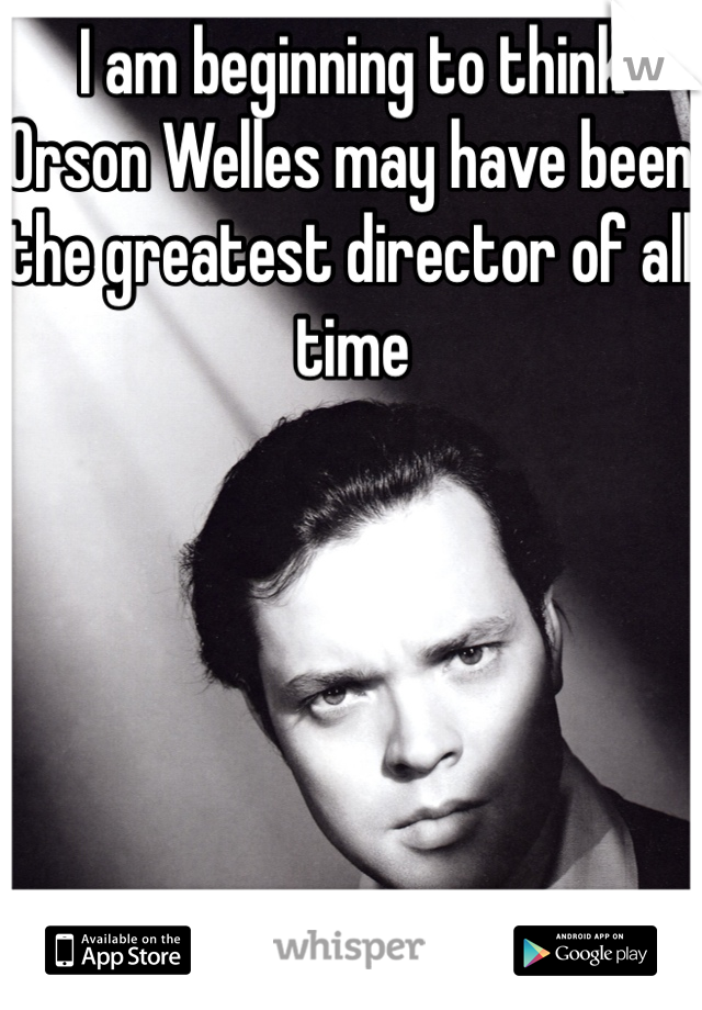 I am beginning to think Orson Welles may have been the greatest director of all time