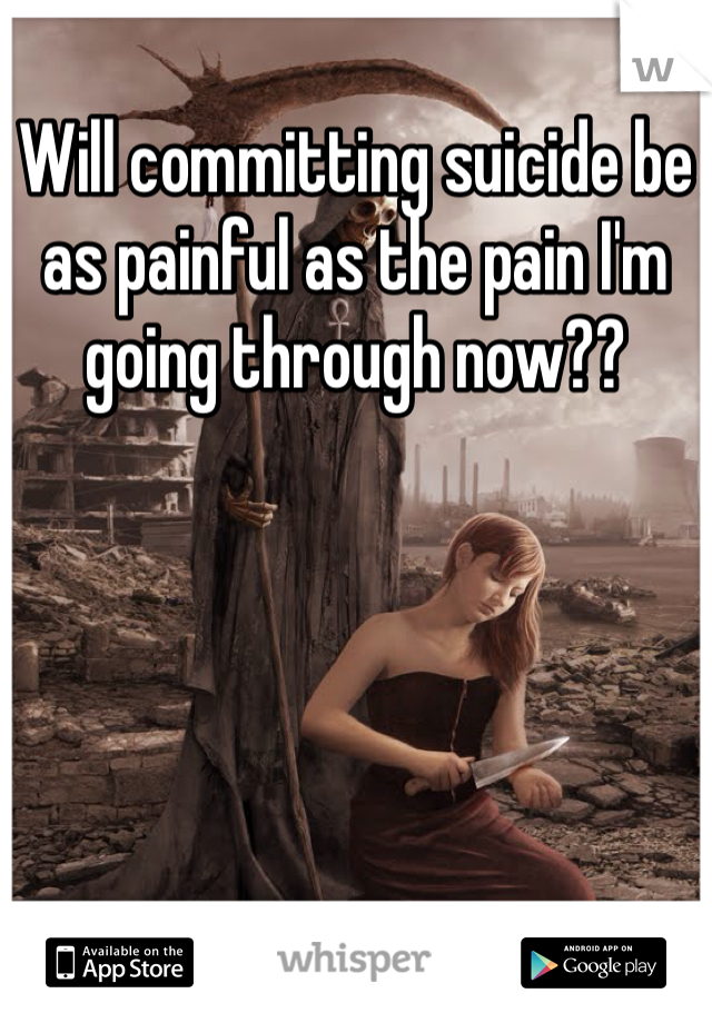 Will committing suicide be as painful as the pain I'm going through now?? 