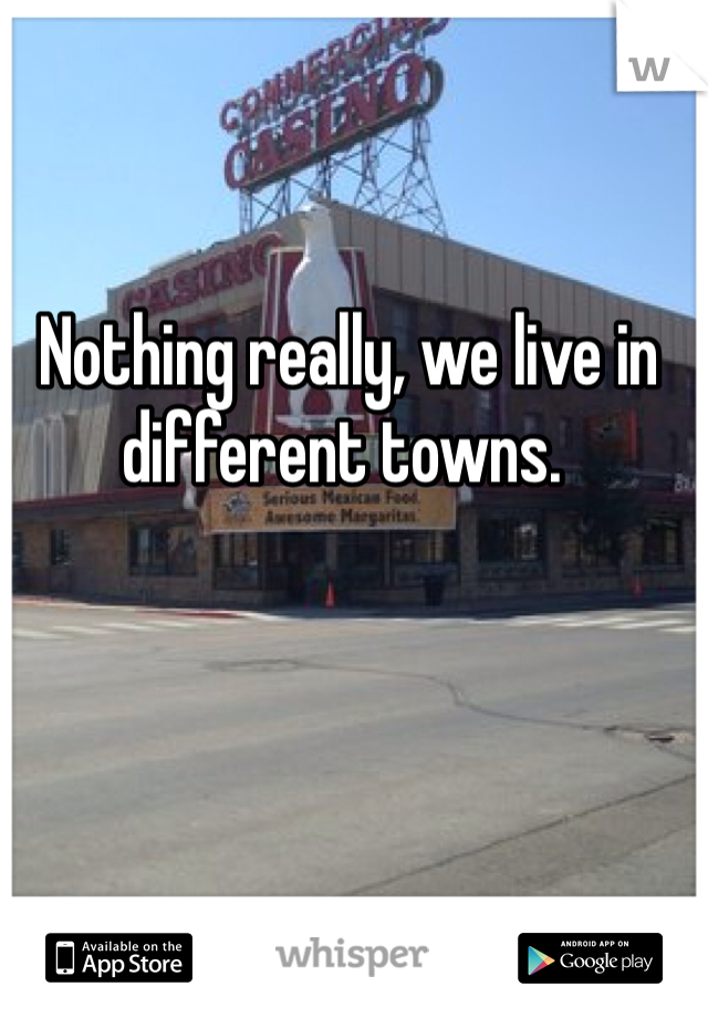  Nothing really, we live in different towns. 