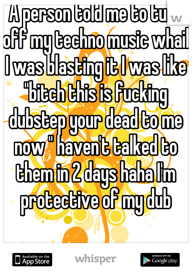 A person told me to turn off my techno music whail I was blasting it I was like "bitch this is fucking dubstep your dead to me now " haven't talked to them in 2 days haha I'm protective of my dub 