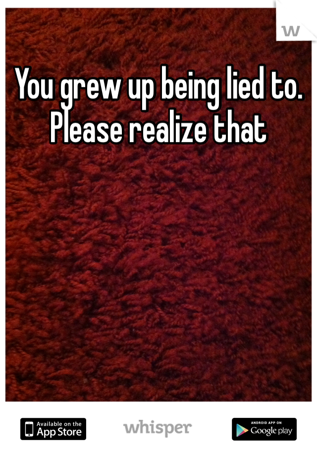 You grew up being lied to. Please realize that 