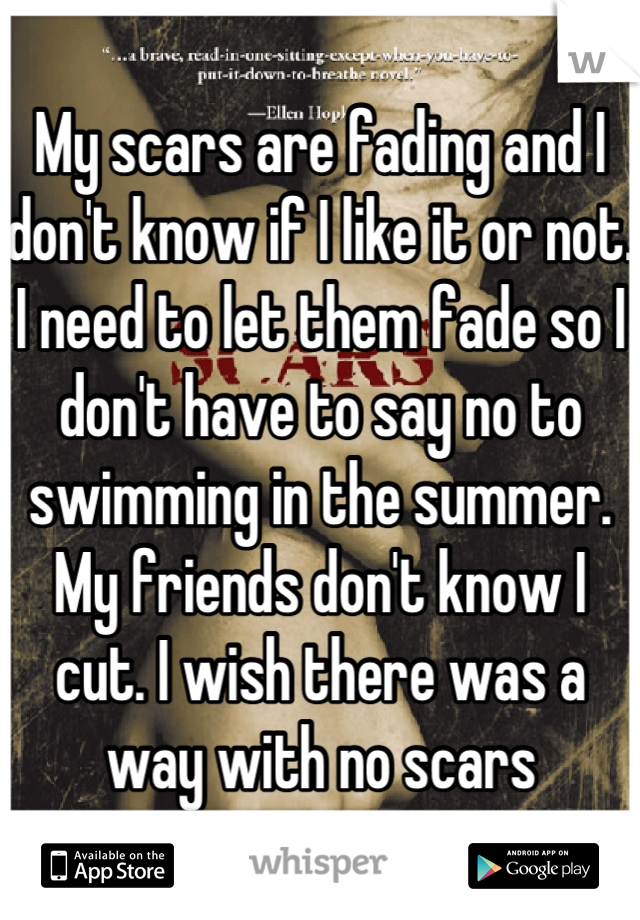 My scars are fading and I don't know if I like it or not. I need to let them fade so I don't have to say no to swimming in the summer. My friends don't know I cut. I wish there was a way with no scars