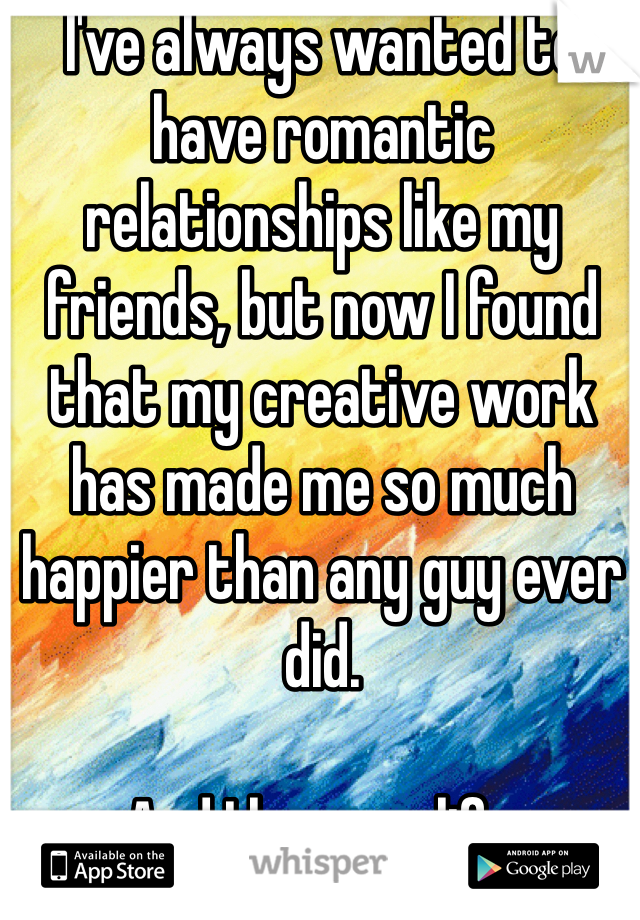 I've always wanted to have romantic relationships like my friends, but now I found that my creative work has made me so much happier than any guy ever did.

And I love my life.