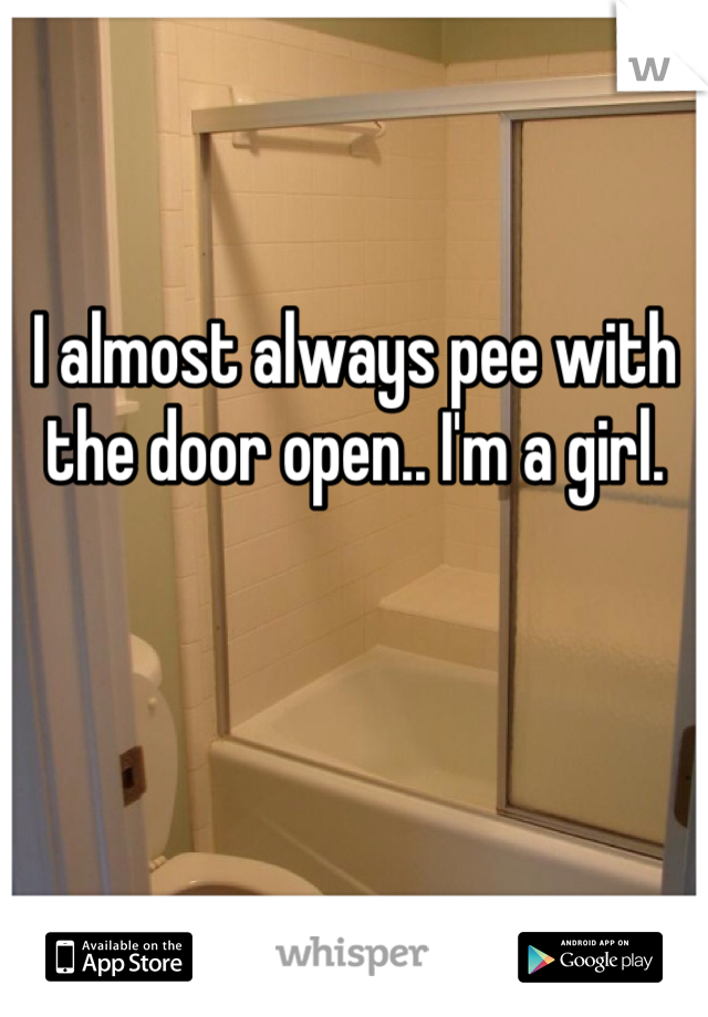 I almost always pee with the door open.. I'm a girl. 