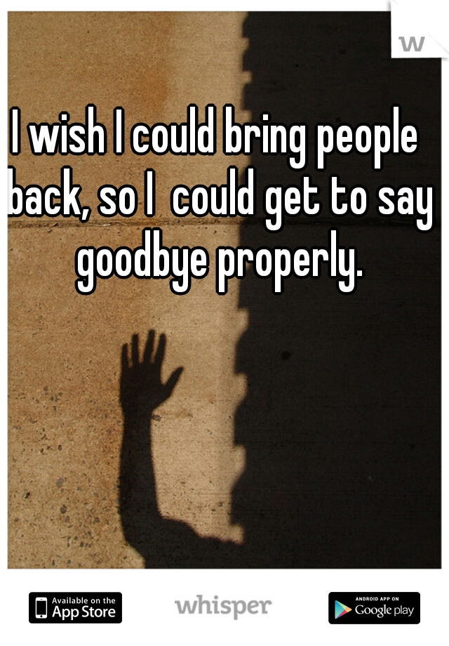 I wish I could bring people back, so I  could get to say goodbye properly.