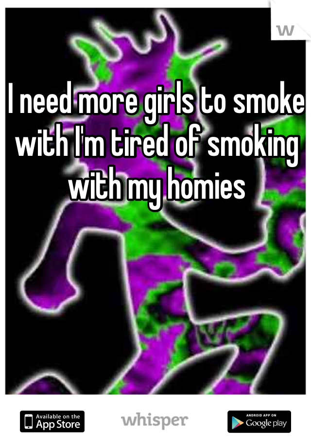 I need more girls to smoke with I'm tired of smoking with my homies
