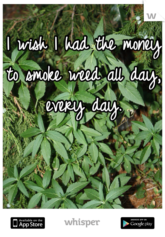 I wish I had the money to smoke weed all day, every day.