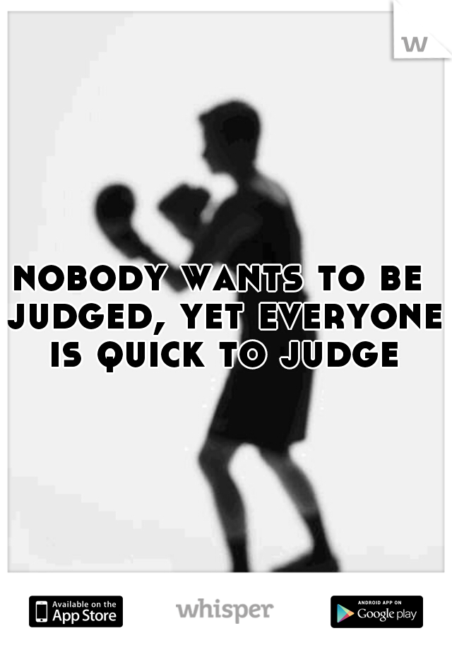 nobody wants to be judged, yet everyone is quick to judge