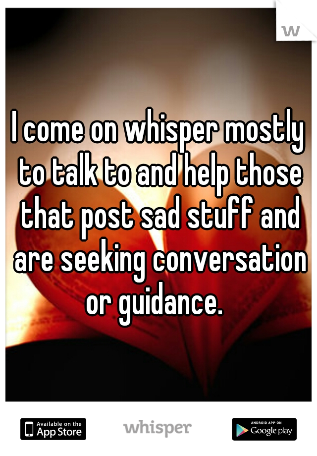 I come on whisper mostly to talk to and help those that post sad stuff and are seeking conversation or guidance.  