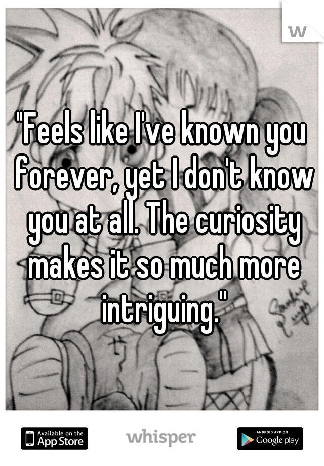 "Feels like I've known you forever, yet I don't know you at all. The curiosity makes it so much more intriguing."